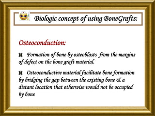 Biologic concept of using BoneGrafts:
Osteoconduction:
Formation of bone by osteoblasts from the margins
of defect on the bone graft material.
Osteoconductive material facilitate bone formation
by bridging the gap between the existing bone & a
distant location that otherwise would not be occupied
by bone
 