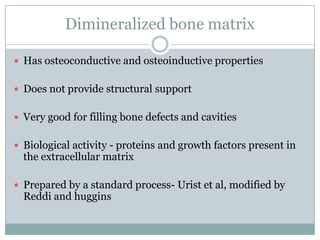 Dimineralized bone matrix
 Has osteoconductive and osteoinductive properties
 Does not provide structural support
 Very good for filling bone defects and cavities
 Biological activity - proteins and growth factors present in
the extracellular matrix
 Prepared by a standard process- Urist et al, modified by
Reddi and huggins
 
