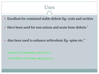 Uses
 Excellent for contained stable defects Eg- cysts and cavities
 Have been used for non unions and acute bone defects *
 Also been used to enhance arthrodesis Eg- spine etc.**
• *tiedmann et al, Orthopedics 1995:18 1153-8
• **Urist MR et al, Clin. Orthop. 1981;154:97-113
 