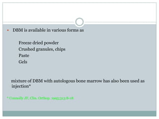  DBM is available in various forms as
Freeze dried powder
Crushed granules, chips
Paste
Gels
mixture of DBM with autologous bone marrow has also been used as
injection*
* Connolly JF, Clin. Orthop. 1995;313:8-18
 