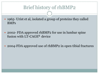 Brief history of rhBMP2
 1965- Urist et al, isolated a group of proteins they called
BMPs
 2002- FDA approved rhBMP2 for use in lumbar spine
fusion with LT-CAGER device
 2004-FDA approved use of rhBMP2 in open tibial fractures
 