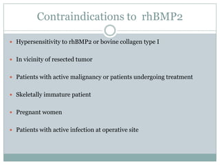 Contraindications to rhBMP2
 Hypersensitivity to rhBMP2 or bovine collagen type I
 In vicinity of resected tumor
 Patients with active malignancy or patients undergoing treatment
 Skeletally immature patient
 Pregnant women
 Patients with active infection at operative site
 