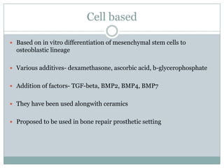Cell based
 Based on in vitro differentiation of mesenchymal stem cells to
osteoblastic lineage
 Various additives- dexamethasone, ascorbic acid, b-glycerophosphate
 Addition of factors- TGF-beta, BMP2, BMP4, BMP7
 They have been used alongwith ceramics
 Proposed to be used in bone repair prosthetic setting
 