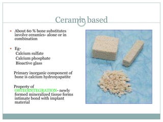 Ceramic based
 About 60 % bone substitutes
involve ceramics- alone or in
combination
 Eg-
Calcium sulfate
Calcium phosphate
Bioactive glass
Primary inorganic component of
bone is calcium hydroxyapatite
Property of
OSTEOINTEGRATION- newly
formed mineralized tissue forms
intimate bond with implant
material
 