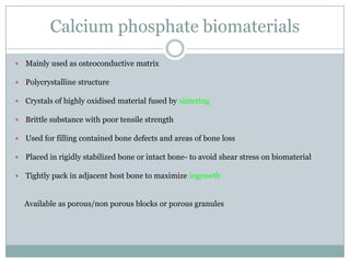 Calcium phosphate biomaterials
 Mainly used as osteoconductive matrix
 Polycrystalline structure
 Crystals of highly oxidised material fused by sintering
 Brittle substance with poor tensile strength
 Used for filling contained bone defects and areas of bone loss
 Placed in rigidly stabilized bone or intact bone- to avoid shear stress on biomaterial
 Tightly pack in adjacent host bone to maximize ingrowth
Available as porous/non porous blocks or porous granules
 