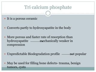Tri calcium phosphate
 It is a porous ceramic
 Converts partly to hydroxyapatite in the body
 More porous and faster rate of resorption than
hydroxyapatite mechanically weaker in
compression
 Unpredictable Biodegradation profile not popular
 May be used for filling bone defects- trauma, benign
tumors, cysts
 