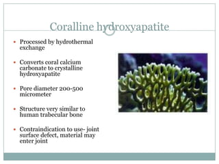 Coralline hydroxyapatite
 Processed by hydrothermal
exchange
 Converts coral calcium
carbonate to crystalline
hydroxyapatite
 Pore diameter 200-500
micrometer
 Structure very similar to
human trabecular bone
 Contraindication to use- joint
surface defect, material may
enter joint
 