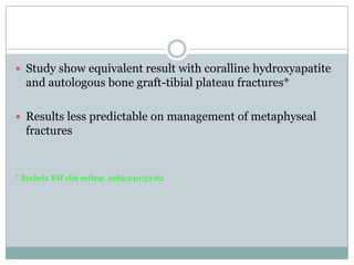  Study show equivalent result with coralline hydroxyapatite
and autologous bone graft-tibial plateau fractures*
 Results less predictable on management of metaphyseal
fractures
* Bucholz RW clin orthop. 1989;240:53-62
 