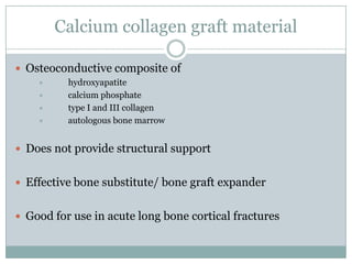 Calcium collagen graft material
 Osteoconductive composite of
 hydroxyapatite
 calcium phosphate
 type I and III collagen
 autologous bone marrow
 Does not provide structural support
 Effective bone substitute/ bone graft expander
 Good for use in acute long bone cortical fractures
 