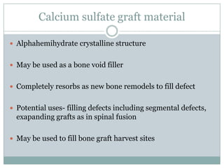 Calcium sulfate graft material
 Alphahemihydrate crystalline structure
 May be used as a bone void filler
 Completely resorbs as new bone remodels to fill defect
 Potential uses- filling defects including segmental defects,
exapanding grafts as in spinal fusion
 May be used to fill bone graft harvest sites
 