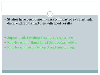  Studies have been done in cases of impacted extra articular
distal end radius fractures with good results
 Jupiter et al. J Orthop Trauma 1997;11:110-6
 Kopylov et al. J Hand Surg [Br]. 1996;21:768-71
 Kopylov et al. Acta Orthop Scand 1999;70;1-5
 