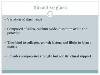 Bio active glass
 Variation of glass beads
 Composed of silica, calcium oxide, disodium oxide and
peroxide
 They bind to collagen, growth factors and fibrin to form a
matrix
 Provides compressive strength but not structural support
 