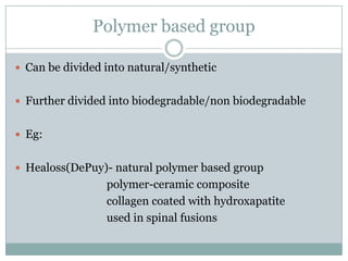 Polymer based group
 Can be divided into natural/synthetic
 Further divided into biodegradable/non biodegradable
 Eg:
 Healoss(DePuy)- natural polymer based group
polymer-ceramic composite
collagen coated with hydroxapatite
used in spinal fusions
 