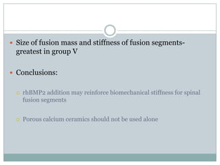  Size of fusion mass and stiffness of fusion segments-
greatest in group V
 Conclusions:
 rhBMP2 addition may reinforce biomechanical stiffness for spinal
fusion segments
 Porous calcium ceramics should not be used alone
 