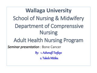 Wallaga University
School of Nursing & Midwifery
Department of Comprenssive
Nursing
Adult Health Nursing Program
Seminar presentation : Bone Cancer
By: 1. AshenafiTesfaye
2. Takele Mitiku
 