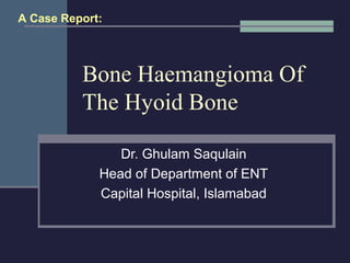 Bone Haemangioma Of
The Hyoid Bone
Dr. Ghulam Saqulain
Head of Department of ENT
Capital Hospital, Islamabad
A Case Report:
 