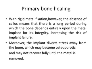 Primary bone healing
• With rigid metal fixation,however, the absence of
callus means that there is a long period during
which the bone depends entirely upon the metal
implant for its integrity, increasing the risk of
implant failure.
• Moreover, the implant diverts stress away from
the bone, which may become osteoporotic
and may not recover fully until the metal is
removed.
 