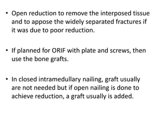 • Open reduction to remove the interposed tissue
and to appose the widely separated fractures if
it was due to poor reduction.
• If planned for ORIF with plate and screws, then
use the bone grafts.
• In closed intramedullary nailing, graft usually
are not needed but if open nailing is done to
achieve reduction, a graft usually is added.
 