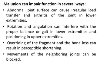 Malunion can impair function in several ways:
• Abnormal joint surface can cause irregular load
transfer and arthritis of the joint in lower
extremities.
• Rotation and angulation can interfere with the
proper balance or gait in lower extremities and
positioning in upper extremities.
• Overriding of the fragment and the bone loss can
result in perceptible shortening.
• Movements of the neighboring joints can be
blocked.
 