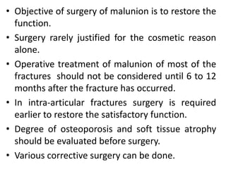 • Objective of surgery of malunion is to restore the
function.
• Surgery rarely justified for the cosmetic reason
alone.
• Operative treatment of malunion of most of the
fractures should not be considered until 6 to 12
months after the fracture has occurred.
• In intra-articular fractures surgery is required
earlier to restore the satisfactory function.
• Degree of osteoporosis and soft tissue atrophy
should be evaluated before surgery.
• Various corrective surgery can be done.
 