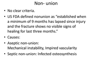 Non- union
• No clear criteria.
• US FDA defined nonunion as “established when
a minimum of 9 months has lapsed since injury
and the fracture shows no visible signs of
healing for last three months.”
• Causes:
• Aseptic non-union:
Mechanical instability, Impired vascularity
• Septic non-union: Infected osteosynthesis
 