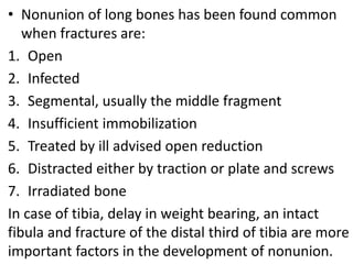 • Nonunion of long bones has been found common
when fractures are:
1. Open
2. Infected
3. Segmental, usually the middle fragment
4. Insufficient immobilization
5. Treated by ill advised open reduction
6. Distracted either by traction or plate and screws
7. Irradiated bone
In case of tibia, delay in weight bearing, an intact
fibula and fracture of the distal third of tibia are more
important factors in the development of nonunion.
 