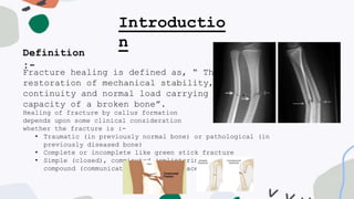 Introductio
n
Definition
:-
Fracture healing is defined as, “ The
restoration of mechanical stability,
continuity and normal load carrying
capacity of a broken bone”.
Healing of fracture by callus formation
depends upon some clinical consideration
whether the fracture is :-
• Traumatic (in previously normal bone) or pathological (in
previously diseased bone)
• Complete or incomplete like green stick fracture
• Simple (closed), comminuted (splintering of bone), or
compound (communicating to skin surface.
 
