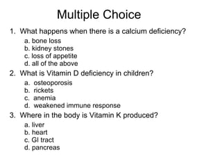 Multiple Choice 1.  What happens when there is a calcium deficiency? a. bone loss b. kidney stones c. loss of appetite d. all of the above 2.  What is Vitamin D deficiency in children? a.  osteoporosis b.  rickets c.  anemia d.  weakened immune response 3.  Where in the body is Vitamin K produced? a. liver b. heart c. GI tract d. pancreas 