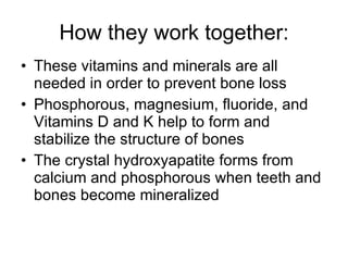 How they work together: These vitamins and minerals are all needed in order to prevent bone loss Phosphorous, magnesium, fluoride, and Vitamins D and K help to form and stabilize the structure of bones The crystal hydroxyapatite forms from calcium and phosphorous when teeth and bones become mineralized 