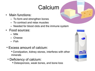 Calcium Main functions: To form and strengthen bones To contract and relax muscles Needed for blood clots and the immune system Food sources: Milk Cheese Fish Excess amount of calcium: Constipation, kidney stones, interferes with other minerals Deficiency of calcium: Osteoporosis, weak bones, and bone loss 