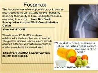 Fosamax
The long-term use of osteoporosis drugs known as
bisphosphonates can actually weaken bones by
impairing their ability to heal, leading to fractures,
according to a study ….from New York-
Presbyterian Hospital/Weill Cornell Medical
Center
From RXLIST.COM
The efficacy of FOSAMAX has been
established in studies of two years' duration.
The greatest increase in bone mineral density
occurred in the first year with maintenance or
smaller gains during the second year.
Efficacy of FOSAMAX beyond two years
has not been studied.
 