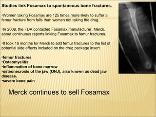 Studies link Fosamax to spontaneous bone fractures.
•Women taking Fosamax are 125 times more likely to suffer a
femur fracture from falls than women not taking the drug.
•In 2008, the FDA contacted Fosamax manufacturer, Merck,
about continuous reports linking Fosamax to femur fractures.
•It took 16 months for Merck to add femur fractures to the list of
potential side effects included on the drug package insert.
•femur fractures
•Osteomyelitis
•inflammation of bone marrow
•osteonecrosis of the jaw (ONJ), also known as dead jaw
disease.
•severe bone pain
Merck continues to sell Fosamax
 