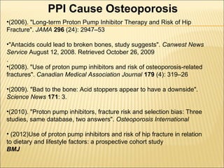 •(2006). "Long-term Proton Pump Inhibitor Therapy and Risk of Hip
Fracture". JAMA 296 (24): 2947–53
•"Antacids could lead to broken bones, study suggests". Canwest News
Service August 12, 2008. Retrieved October 26, 2009
.
•(2008). "Use of proton pump inhibitors and risk of osteoporosis-related
fractures". Canadian Medical Association Journal 179 (4): 319–26
•(2009). "Bad to the bone: Acid stoppers appear to have a downside".
Science News 171: 3.
•(2010). "Proton pump inhibitors, fracture risk and selection bias: Three
studies, same database, two answers". Osteoporosis International
• (2012)Use of proton pump inhibitors and risk of hip fracture in relation
to dietary and lifestyle factors: a prospective cohort study
BMJ
PPI Cause Osteoporosis
 