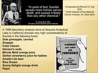 -Congressional Record 21 July
1976
-Chief chemist of the National
Cancer Institute, Dr. Dean Burk
A 1998 laboratory analysis done at Sequoia Analytical
Labs in California showed very high concentrations of
fluoride in the following foods:
Dole pineapple, canned
Snapple
Coke Classic
Hansen's soda
Minute Maid orange juice
Gerber strawberry juice for babies
Amstel Lite beer
Rice Dream
Sunny Delight orange drink
Pepsi
 