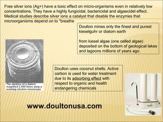 Doulton uses coconut shells. Active
carbon is used for water treatment
due to its adsorbing effect with
respect to organic and health
endangering chemicals
Free silver ions (Ag+) have a toxic effect on micro-organisms even in relatively low
concentrations. They have a highly fungicidal, bactericidal and algaecidel effect.
Medical studies describe silver ions a catalyst that disable the enzymes that
microorganisms depend on to "breathe
Doulton mines only the finest and purest
kieselguhr or diatom earth
from kiesel algae (one celled algae)
deposited on the bottom of geological lakes
and lagoons millions of years ago.
www.doultonusa.com
 