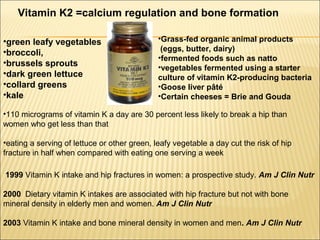 1999 Vitamin K intake and hip fractures in women: a prospective study. Am J Clin Nutr
2000 Dietary vitamin K intakes are associated with hip fracture but not with bone
mineral density in elderly men and women. Am J Clin Nutr
2003 Vitamin K intake and bone mineral density in women and men. Am J Clin Nutr
•110 micrograms of vitamin K a day are 30 percent less likely to break a hip than
women who get less than that
•eating a serving of lettuce or other green, leafy vegetable a day cut the risk of hip
fracture in half when compared with eating one serving a week
Vitamin K2 =calcium regulation and bone formation
•green leafy vegetables
•broccoli,
•brussels sprouts
•dark green lettuce
•collard greens
•kale
•Grass-fed organic animal products
(eggs, butter, dairy)
•fermented foods such as natto
•vegetables fermented using a starter
culture of vitamin K2-producing bacteria
•Goose liver pâté
•Certain cheeses = Brie and Gouda
 