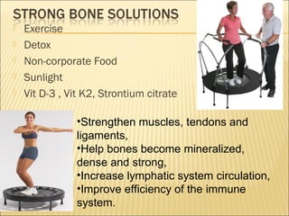  Exercise
 Detox
 Non-corporate Food
 Sunlight
 Vit D-3 , Vit K2, Strontium citrate
•Strengthen muscles, tendons and
ligaments,
•Help bones become mineralized,
dense and strong,
•Increase lymphatic system circulation,
•Improve efficiency of the immune
system.
 