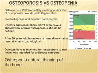  Osteoporosis 1992 Rome Italy meeting for definition
of osteoporosis World Health Organization
 how to diagnose and measure osteoporosis
 Doctors and researchers didn't even have a
shared view of how osteoporosis should be
defined.
 After 30 years old bone loss is normal so what is
normal what is pathological
 Osteopenia was invented for researchers to use
never was intended for a disease category
 Osteopenia natural thinning of
the bone
 
