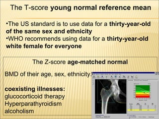 The T-score young normal reference mean
•The US standard is to use data for a thirty-year-old
of the same sex and ethnicity
•WHO recommends using data for a thirty-year-old
white female for everyone
The Z-score age-matched normal
BMD of their age, sex, ethnicity.
coexisting illnesses:
glucocorticoid therapy
Hyperparathyroidism
alcoholism
 