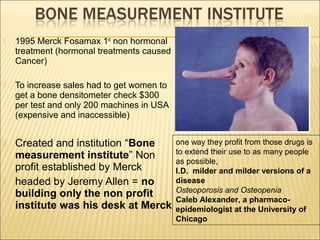  1995 Merck Fosamax 1st
non hormonal
treatment (hormonal treatments caused
Cancer)
 To increase sales had to get women to
get a bone densitometer check $300
per test and only 200 machines in USA
(expensive and inaccessible)
 Created and institution “Bone
measurement institute” Non
profit established by Merck
 headed by Jeremy Allen = no
building only the non profit
institute was his desk at Merck
one way they profit from those drugs is
to extend their use to as many people
as possible,
I.D. milder and milder versions of a
disease
Osteoporosis and Osteopenia
Caleb Alexander, a pharmaco-
epidemiologist at the University of
Chicago
 