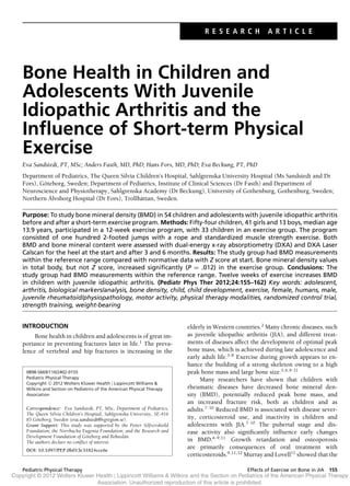 R E S E A R C H A R T I C L E
Bone Health in Children and
Adolescents With Juvenile
Idiopathic Arthritis and the
Inﬂuence of Short-term Physical
Exercise
Eva Sandstedt, PT, MSc; Anders Fasth, MD, PhD; Hans Fors, MD, PhD; Eva Beckung, PT, PhD
Department of Pediatrics, The Queen Silvia Children’s Hospital, Sahlgrenska University Hospital (Ms Sandstedt and Dr
Fors), G¨oteborg, Sweden; Department of Pediatrics, Institute of Clinical Sciences (Dr Fasth) and Department of
Neuroscience and Physiotherapy, Sahlgrenska Academy (Dr Beckung), University of Gothenburg, Gothenburg, Sweden;
Northern ¨Alvsborg Hospital (Dr Fors), Trollh¨attan, Sweden.
Purpose: To study bone mineral density (BMD) in 54 children and adolescents with juvenile idiopathic arthritis
before and after a short-term exercise program. Methods: Fifty-four children, 41 girls and 13 boys, median age
13.9 years, participated in a 12-week exercise program, with 33 children in an exercise group. The program
consisted of one hundred 2-footed jumps with a rope and standardized muscle strength exercise. Both
BMD and bone mineral content were assessed with dual-energy x-ray absorptiometry (DXA) and DXA Laser
Calscan for the heel at the start and after 3 and 6 months. Results: The study group had BMD measurements
within the reference range compared with normative data with Z score at start. Bone mineral density values
in total body, but not Z score, increased signiﬁcantly (P = .012) in the exercise group. Conclusions: The
study group had BMD measurements within the reference range. Twelve weeks of exercise increases BMD
in children with juvenile idiopathic arthritis. (Pediatr Phys Ther 2012;24:155–162) Key words: adolescent,
arthritis, biological markers/analysis, bone density, child, child development, exercise, female, humans, male,
juvenile rheumatoid/physiopathology, motor activity, physical therapy modalities, randomized control trial,
strength training, weight-bearing
INTRODUCTION
Bone health in children and adolescents is of great im-
portance in preventing fractures later in life.1
The preva-
lence of vertebral and hip fractures is increasing in the
0898-5669/110/2402-0155
Pediatric Physical Therapy
Copyright C 2012 Wolters Kluwer Health | Lippincott Williams &
Wilkins and Section on Pediatrics of the American Physical Therapy
Association
Correspondence: Eva Sandstedt, PT, MSc, Department of Pediatrics,
The Queen Silvia Children’s Hospital, Sahlgrenska University, SE-416
85 G¨oteborg, Sweden (eva.sandstedt@vgregion.se).
Grant Support: This study was supported by the Petter Silfverski¨old
Foundation; the Norrbacka Eugenia Foundation; and the Research and
Development Foundation of G¨oteborg and Bohusl¨an.
The authors declare no conﬂict of interest.
DOI: 10.1097/PEP.0b013e31824cce6e
elderly in Western countries.2
Many chronic diseases, such
as juvenile idiopathic arthritis (JIA), and different treat-
ments of diseases affect the development of optimal peak
bone mass, which is achieved during late adolescence and
early adult life.3-8
Exercise during growth appears to en-
hance the building of a strong skeleton owing to a high
peak bone mass and large bone size.5,6,9-11
Many researchers have shown that children with
rheumatic diseases have decreased bone mineral den-
sity (BMD), potentially reduced peak bone mass, and
an increased fracture risk, both as children and as
adults.7-10
Reduced BMD is associated with disease sever-
ity, corticosteroid use, and inactivity in children and
adolescents with JIA.7-10
The pubertal stage and dis-
ease activity also signiﬁcantly inﬂuence early changes
in BMD.6-9,11
Growth retardation and osteoporosis
are primarily consequences of oral treatment with
corticosteroids.9,11,12
Murray and Lovell11
showed that the
Copyright © 2012 Wolters Kluwer Health | Lippincott Williams & Wilkins and the Section on Pediatrics of the American Physical Therapy
Association. Unauthorized reproduction of this article is prohibited.
Pediatric Physical Therapy Effects of Exercise on Bone in JIA 155
 