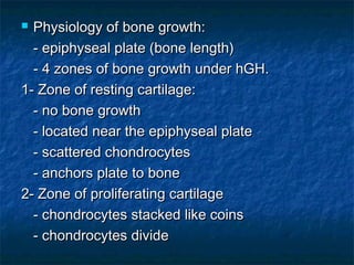  Physiology of bone growth:Physiology of bone growth:
- epiphyseal plate (bone length)- epiphyseal plate (bone length)
- 4 zones of bone growth under hGH.- 4 zones of bone growth under hGH.
1- Zone of resting cartilage:1- Zone of resting cartilage:
- no bone growth- no bone growth
- located near the epiphyseal plate- located near the epiphyseal plate
- scattered chondrocytes- scattered chondrocytes
- anchors plate to bone- anchors plate to bone
2- Zone of proliferating cartilage2- Zone of proliferating cartilage
- chondrocytes stacked like coins- chondrocytes stacked like coins
- chondrocytes divide- chondrocytes divide
 