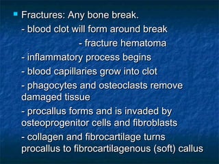  Fractures: Any bone break.Fractures: Any bone break.
- blood clot will form around break- blood clot will form around break
- fracture hematoma- fracture hematoma
- inflammatory process begins- inflammatory process begins
- blood capillaries grow into clot- blood capillaries grow into clot
- phagocytes and osteoclasts remove- phagocytes and osteoclasts remove
damaged tissuedamaged tissue
- procallus forms and is invaded by- procallus forms and is invaded by
osteoprogenitor cells and fibroblastsosteoprogenitor cells and fibroblasts
- collagen and fibrocartilage turns- collagen and fibrocartilage turns
procallus to fibrocartilagenous (soft) callusprocallus to fibrocartilagenous (soft) callus
 