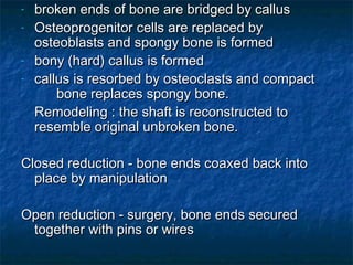 - broken ends of bone are bridged by callusbroken ends of bone are bridged by callus
- Osteoprogenitor cells are replaced byOsteoprogenitor cells are replaced by
osteoblasts and spongy bone is formedosteoblasts and spongy bone is formed
- bony (hard) callus is formedbony (hard) callus is formed
- callus is resorbed by osteoclasts and compactcallus is resorbed by osteoclasts and compact
bone replaces spongy bone.bone replaces spongy bone.
Remodeling : the shaft is reconstructed toRemodeling : the shaft is reconstructed to
resemble original unbroken bone.resemble original unbroken bone.
Closed reduction - bone ends coaxed back intoClosed reduction - bone ends coaxed back into
place by manipulationplace by manipulation
Open reduction - surgery, bone ends securedOpen reduction - surgery, bone ends secured
together with pins or wirestogether with pins or wires
 