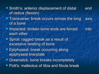  Smith’s: anterior displacement of distalSmith’s: anterior displacement of distal endend
of radius (flexion)of radius (flexion)
 Transverse: break occurs across the longTransverse: break occurs across the long axisaxis
of a boneof a bone
 Impacted: broken bone ends are forcedImpacted: broken bone ends are forced intointo
each othereach other
 Spiral: ragged break as a result ofSpiral: ragged break as a result of
excessive twisting of boneexcessive twisting of bone
 Epiphyseal: break occurring alongEpiphyseal: break occurring along
epiphyseal line/plateepiphyseal line/plate
 Greenstick: bone breaks incompletelyGreenstick: bone breaks incompletely
 Pott's: malleolus of tibia and fibula breakPott's: malleolus of tibia and fibula break
 