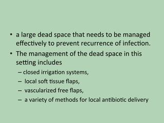 •  a	large	dead	space	that	needs	to	be	managed	
eﬀec*vely	to	prevent	recurrence	of	infec*on.		
•  The	management	of	the	dead	space	in	this	
selng	includes		
– closed	irriga*on	systems,	
– 	local	so^	*ssue	ﬂaps,	
– 	vascularized	free	ﬂaps,	
– 	a	variety	of	methods	for	local	an*bio*c	delivery		
 