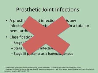 Prosthe*c	Joint	Infec*ons		
•  A	prosthe*c	joint	infec*on	(PJI)	is	any	
infec*on	due	to	bacteria	or	fungi	in	a	total	or	
hemi-arthroplasty.		
•  Classiﬁca*on:		
– Stage	I	infec*on	(acute	infec*on)		
– Stage	II	(delayed	infec*on)		
– Stage	III	presents	as	a	haematogenous		
*	Coventry	MB.	Treatment	of	infec*ons	occurring	in	total	hip	surgery.	Orthop	Clin	North	Am.	1975;10(4):991–1003.		
*	Fitzgerald	RH,	Nolan	DR,	Ilstrup	DM,	Van	Scoy	RE,	Washington	JA,	Coventry	MB.	Deep	wound	sepsis	following	total	hip	arthroplasty.	J	
Bone	Joint	Surg	Am.	1977;59:847–55.		
 