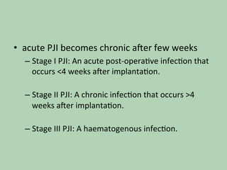 •  acute	PJI	becomes	chronic	a^er	few	weeks		
– Stage	I	PJI:	An	acute	post-opera*ve	infec*on	that	
occurs	<4	weeks	a^er	implanta*on.	
	
– Stage	II	PJI:	A	chronic	infec*on	that	occurs	>4	
weeks	a^er	implanta*on.	
	
– Stage	III	PJI:	A	haematogenous	infec*on.	
	
 