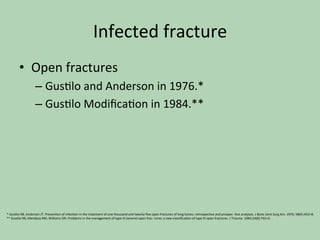 Infected	fracture	
•  Open	fractures	
– Gus*lo	and	Anderson	in	1976.*	
– Gus*lo	Modiﬁca*on	in	1984.**	
*	Gus*lo	RB,	Anderson	JT.	Preven*on	of	infec*on	in	the	treatment	of	one	thousand	and	twenty-ﬁve	open	fractures	of	long	bones:	retrospec*ve	and	prospec-	*ve	analyses.	J	Bone	Joint	Surg	Am.	1976;	58(4):453–8.	
**	Gus*lo	RB,	Mendoza	RM,	Williams	DN.	Problems	in	the	management	of	type	III	(severe)	open	frac-	tures:	a	new	classiﬁca*on	of	type	III	open	fractures.	J	Trauma.	1984;24(8):742–6.		
	
 