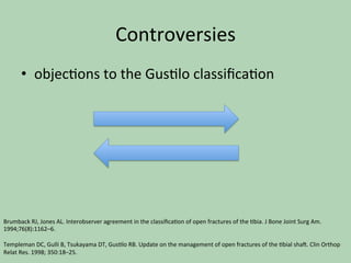 Controversies		
•  objec*ons	to	the	Gus*lo	classiﬁca*on		
Brumback	RJ,	Jones	AL.	Interobserver	agreement	in	the	classiﬁca*on	of	open	fractures	of	the	*bia.	J	Bone	Joint	Surg	Am.	
1994;76(8):1162–6.		
	
Templeman	DC,	Gulli	B,	Tsukayama	DT,	Gus*lo	RB.	Update	on	the	management	of	open	fractures	of	the	*bial	sha^.	Clin	Orthop	
Relat	Res.	1998;	350:18–25.		
 